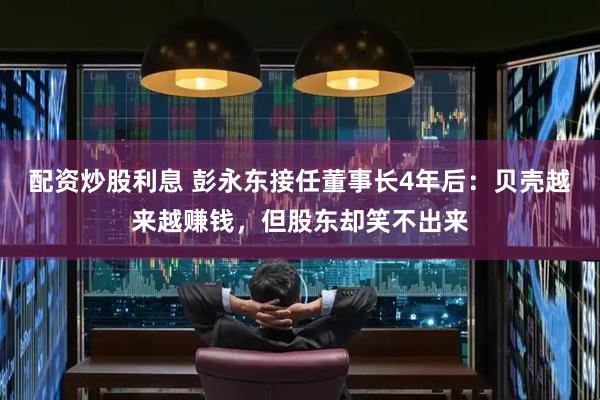 配资炒股利息 彭永东接任董事长4年后：贝壳越来越赚钱，但股东却笑不出来