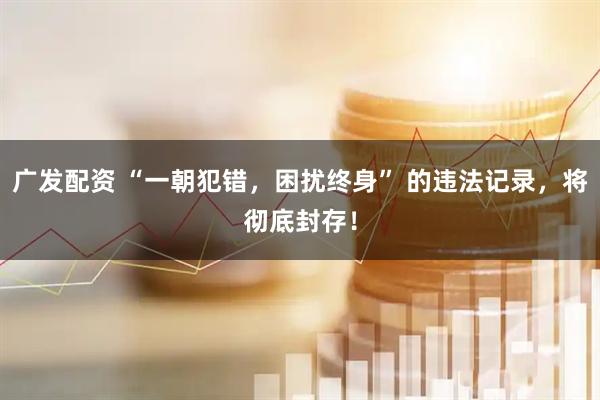 广发配资 “一朝犯错，困扰终身” 的违法记录，将彻底封存！