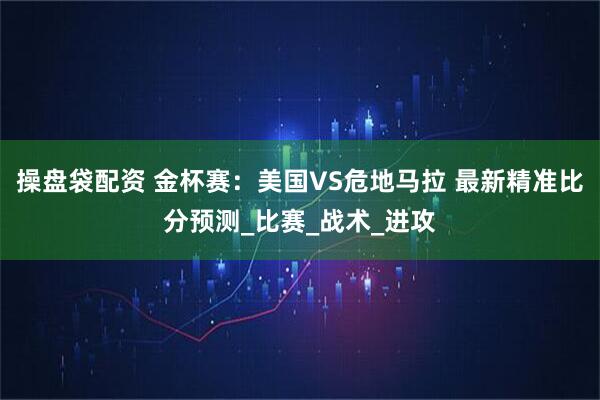 操盘袋配资 金杯赛：美国VS危地马拉 最新精准比分预测_比赛_战术_进攻