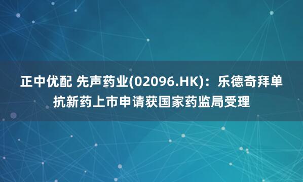 正中优配 先声药业(02096.HK)：乐德奇拜单抗新药上市申请获国家药监局受理