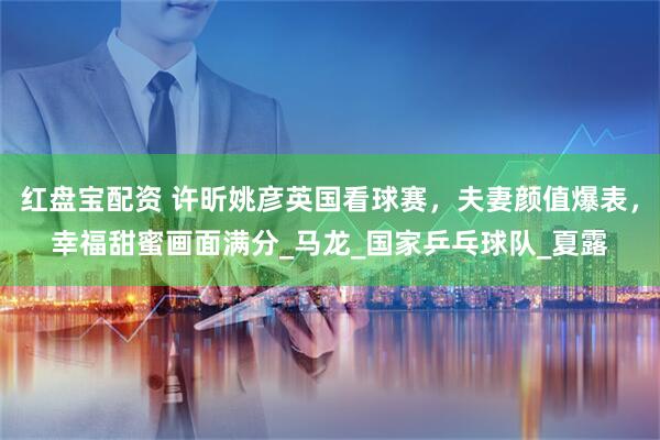 红盘宝配资 许昕姚彦英国看球赛，夫妻颜值爆表，幸福甜蜜画面满分_马龙_国家乒乓球队_夏露