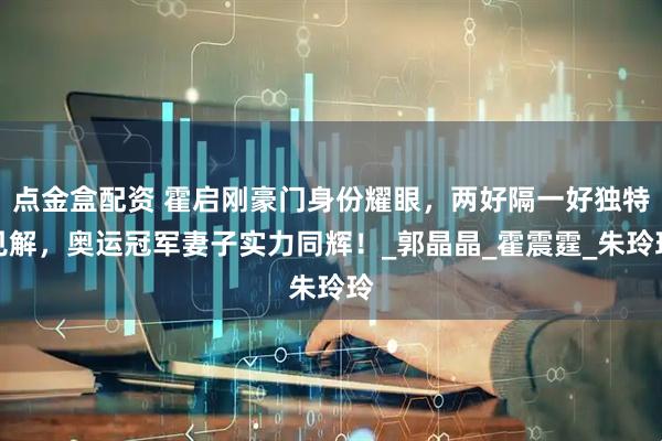 点金盒配资 霍启刚豪门身份耀眼，两好隔一好独特见解，奥运冠军妻子实力同辉！_郭晶晶_霍震霆_朱玲玲