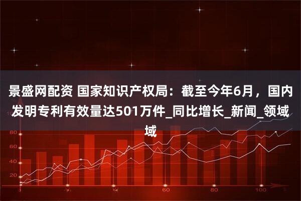 景盛网配资 国家知识产权局：截至今年6月，国内发明专利有效量达501万件_同比增长_新闻_领域