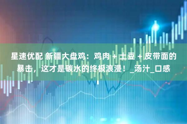 星速优配 新疆大盘鸡：鸡肉 + 土豆 + 皮带面的暴击，这才是碳水的终极浪漫！_汤汁_口感