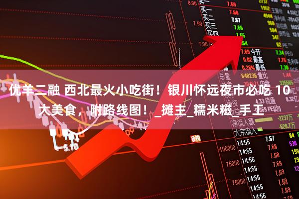 优羊二融 西北最火小吃街！银川怀远夜市必吃 10 大美食，附路线图！_摊主_糯米糍_手工