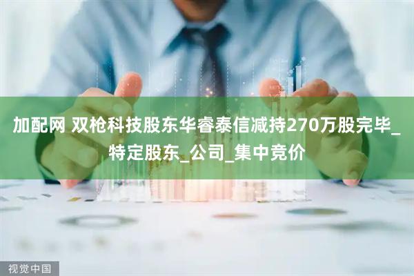 加配网 双枪科技股东华睿泰信减持270万股完毕_特定股东_公司_集中竞价