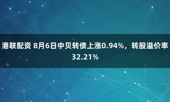 港联配资 8月6日中贝转债上涨0.94%，转股溢价率32.21%