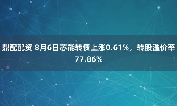 鼎配配资 8月6日芯能转债上涨0.61%，转股溢价率77.86%