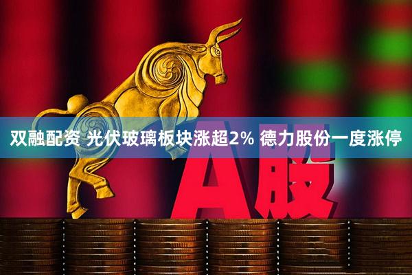 双融配资 光伏玻璃板块涨超2% 德力股份一度涨停