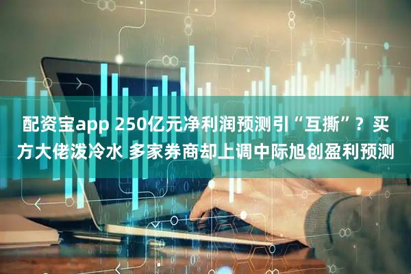 配资宝app 250亿元净利润预测引“互撕”？买方大佬泼冷水 多家券商却上调中际旭创盈利预测