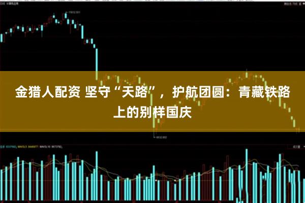 金猎人配资 坚守“天路”，护航团圆：青藏铁路上的别样国庆